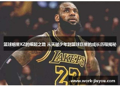 篮球明星KZ的崛起之路 从天赋少年到篮球巨星的成长历程揭秘
